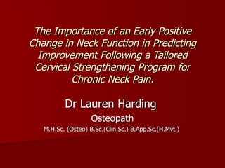 The Importance of an Early Positive
Change in Neck Function in Predicting
  Improvement Following a Tailored
 Cervical Strengthening Program for
          Chronic Neck Pain.

          Dr Lauren Harding
                    Osteopath
   M.H.Sc. (Osteo) B.Sc.(Clin.Sc.) B.App.Sc.(H.Mvt.)
 