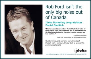 Rob Ford isn’t the
only big noise out
of Canada
Ideba Marketing congratulates
Daniel Okulitch.
“The rich-voiced bass-baritone Daniel Okulitch gives his all
to the role of Ennis. Tall, handsome and an instinctive actor,
Mr. Okulitch embodies the character from the moment we
first see him…”
—Anthony Tommasini
New York Times review of “Brokeback Mountain”
Quality, timing, and economy are hallmarks of
Daniel’s work—and ours. It’s our thrill to sponsor his
performance tonight.
www.idebamarketing.com | 620 SW 5th Avenue, Suite 705, Portland, OR 97204
 
