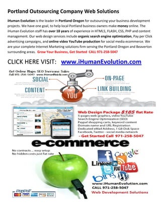 Portland Outsourcing Company Web Solutions
iHuman Evolution is the leader in Portland Oregon for outsourcing your business development
projects. We have one goal, to help local Portland business owners make money online. The
iHuman Evolution staff has over 18 years of experience in HTML5, FLASH, CSS, PHP and content
management. Our web design services include organic search engine optimization, Pay per Click
advertising campaigns, and online video YouTube production for social media ecommerce. We
are your complete Internet Marketing solutions firm serving the Portland Oregon and Beaverton
surrounding areas. Grow Your Business, Get Started CALL 971-258-5047

CLICK HERE VISIT: www.iHumanEvolution.com
 