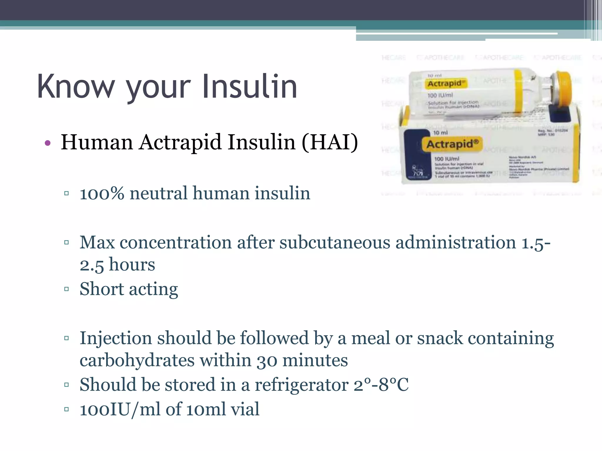 Know your Insulin
• Human Actrapid Insulin (HAI)
▫ 100% neutral human insulin
▫ Max concentration after subcutaneous administration 1.5-
2.5 hours
▫ Short acting
▫ Injection should be followed by a meal or snack containing
carbohydrates within 30 minutes
▫ Should be stored in a refrigerator 2°-8°C
▫ 100IU/ml of 10ml vial
 