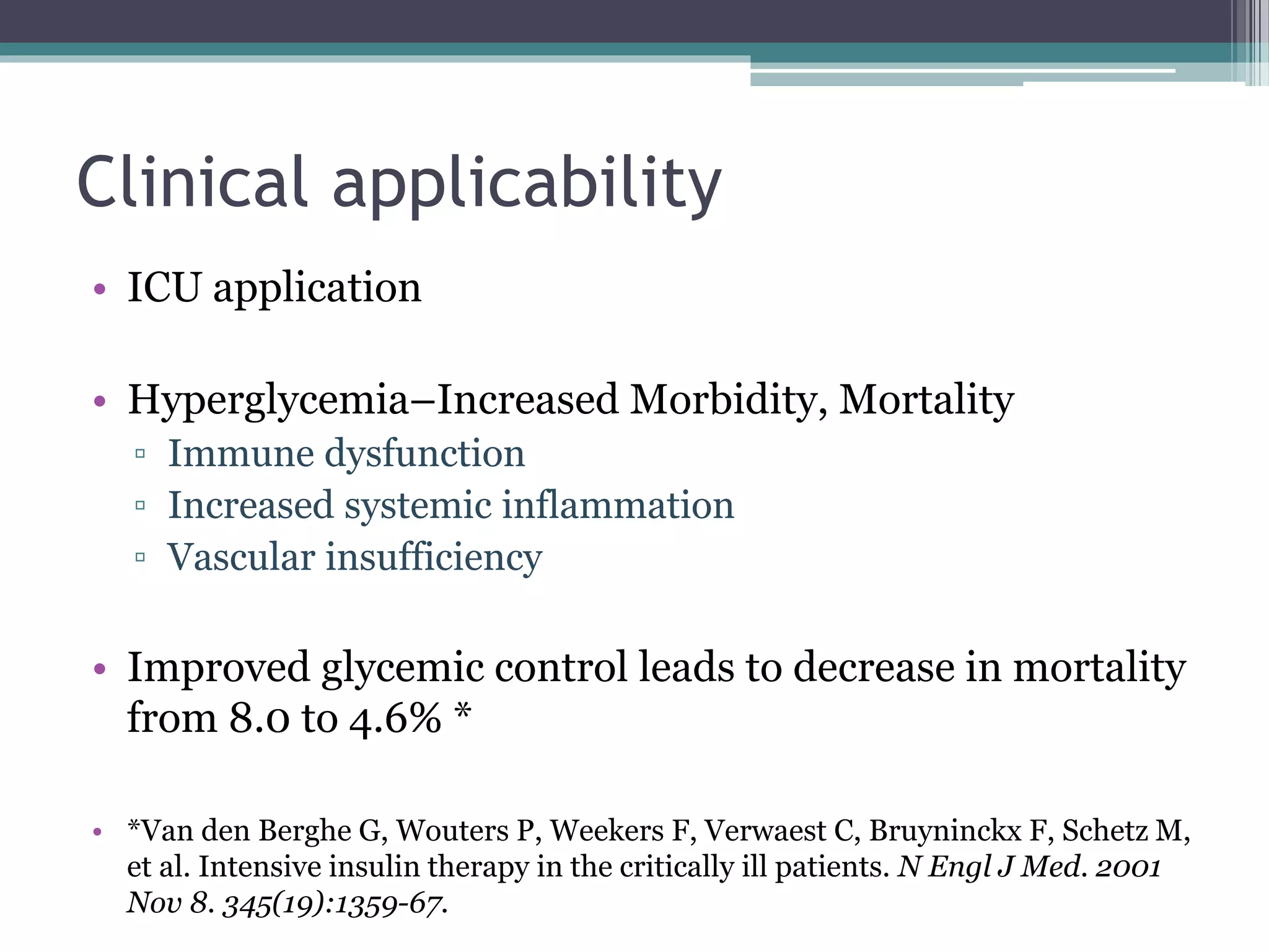 Clinical applicability
• ICU application
• Hyperglycemia–Increased Morbidity, Mortality
▫ Immune dysfunction
▫ Increased systemic inflammation
▫ Vascular insufficiency
• Improved glycemic control leads to decrease in mortality
from 8.0 to 4.6% *
• *Van den Berghe G, Wouters P, Weekers F, Verwaest C, Bruyninckx F, Schetz M,
et al. Intensive insulin therapy in the critically ill patients. N Engl J Med. 2001
Nov 8. 345(19):1359-67.
 