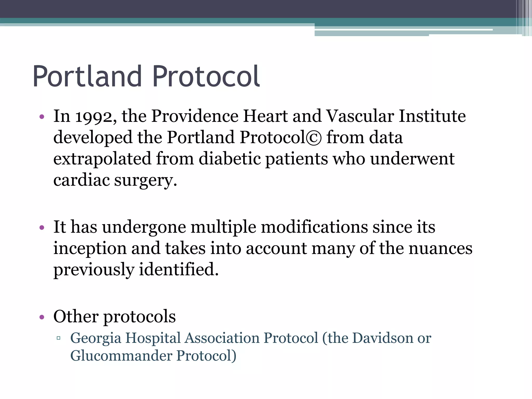 Portland Protocol
• In 1992, the Providence Heart and Vascular Institute
developed the Portland Protocol© from data
extrapolated from diabetic patients who underwent
cardiac surgery.
• It has undergone multiple modifications since its
inception and takes into account many of the nuances
previously identified.
• Other protocols
▫ Georgia Hospital Association Protocol (the Davidson or
Glucommander Protocol)
 
