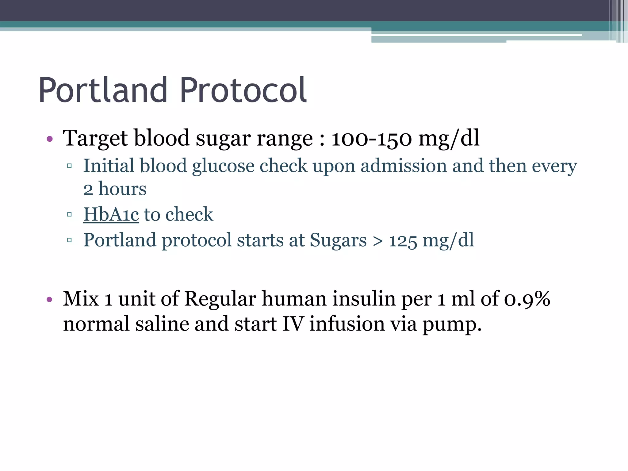Portland Protocol
• Target blood sugar range : 100-150 mg/dl
▫ Initial blood glucose check upon admission and then every
2 hours
▫ HbA1c to check
▫ Portland protocol starts at Sugars > 125 mg/dl
• Mix 1 unit of Regular human insulin per 1 ml of 0.9%
normal saline and start IV infusion via pump.
 