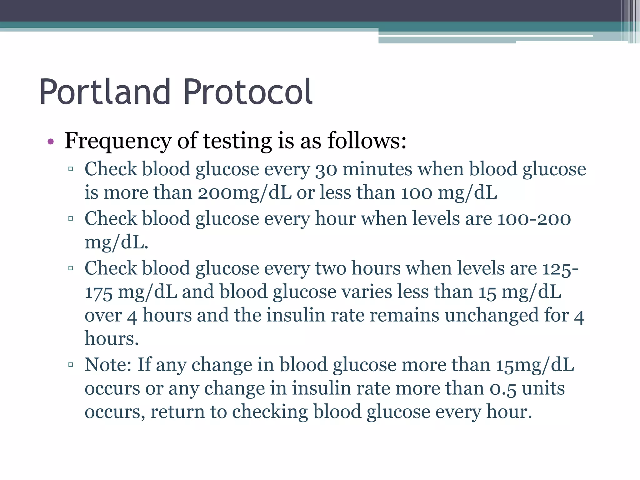 Portland Protocol
• Frequency of testing is as follows:
▫ Check blood glucose every 30 minutes when blood glucose
is more than 200mg/dL or less than 100 mg/dL
▫ Check blood glucose every hour when levels are 100-200
mg/dL.
▫ Check blood glucose every two hours when levels are 125-
175 mg/dL and blood glucose varies less than 15 mg/dL
over 4 hours and the insulin rate remains unchanged for 4
hours.
▫ Note: If any change in blood glucose more than 15mg/dL
occurs or any change in insulin rate more than 0.5 units
occurs, return to checking blood glucose every hour.
 