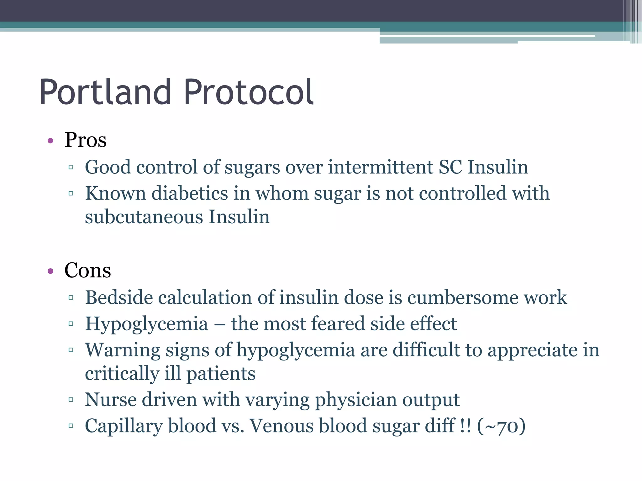 Portland Protocol
• Pros
▫ Good control of sugars over intermittent SC Insulin
▫ Known diabetics in whom sugar is not controlled with
subcutaneous Insulin
• Cons
▫ Bedside calculation of insulin dose is cumbersome work
▫ Hypoglycemia – the most feared side effect
▫ Warning signs of hypoglycemia are difficult to appreciate in
critically ill patients
▫ Nurse driven with varying physician output
▫ Capillary blood vs. Venous blood sugar diff !! (~70)
 