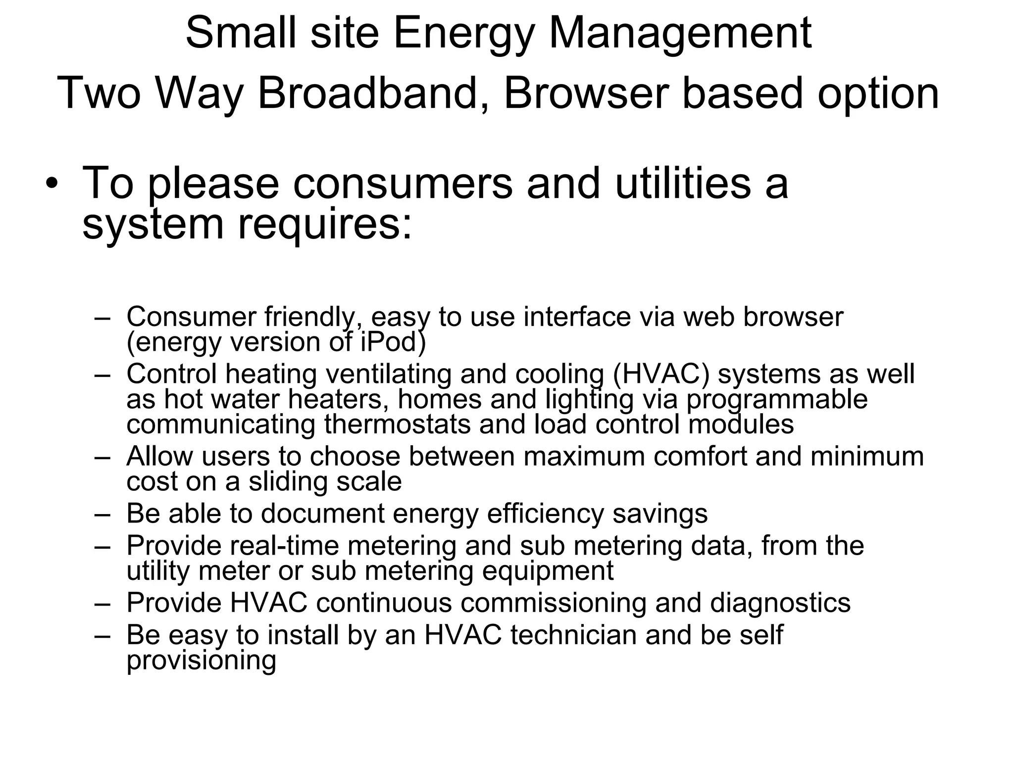 Small site Energy Management Two Way Broadband, Browser based option   To please consumers and utilities a system requires: Consumer friendly, easy to use interface via web browser (energy version of iPod) Control heating ventilating and cooling (HVAC) systems as well as hot water heaters, homes and lighting via programmable communicating thermostats and load control modules Allow users to choose between maximum comfort and minimum cost on a sliding scale Be able to document energy efficiency savings Provide real-time metering and sub metering data, from the utility meter or sub metering equipment Provide HVAC continuous commissioning and diagnostics Be easy to install by an HVAC technician and be self provisioning 