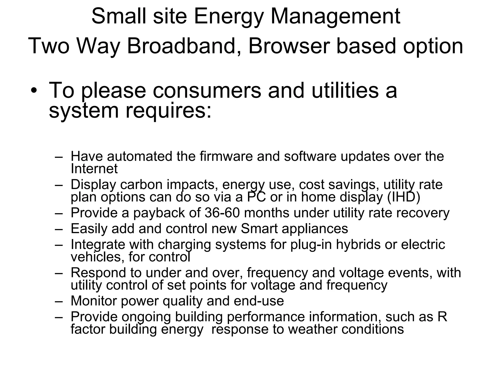 Small site Energy Management Two Way Broadband, Browser based option   To please consumers and utilities a system requires: Have automated the firmware and software updates over the Internet Display carbon impacts, energy use, cost savings, utility rate plan options can do so via a PC or in home display (IHD) Provide a payback of 36-60 months under utility rate recovery Easily add and control new Smart appliances Integrate with charging systems for plug-in hybrids or electric vehicles, for control Respond to under and over, frequency and voltage events, with utility control of set points for voltage and frequency Monitor power quality and end-use Provide ongoing building performance information, such as R factor building energy  response to weather conditions 
