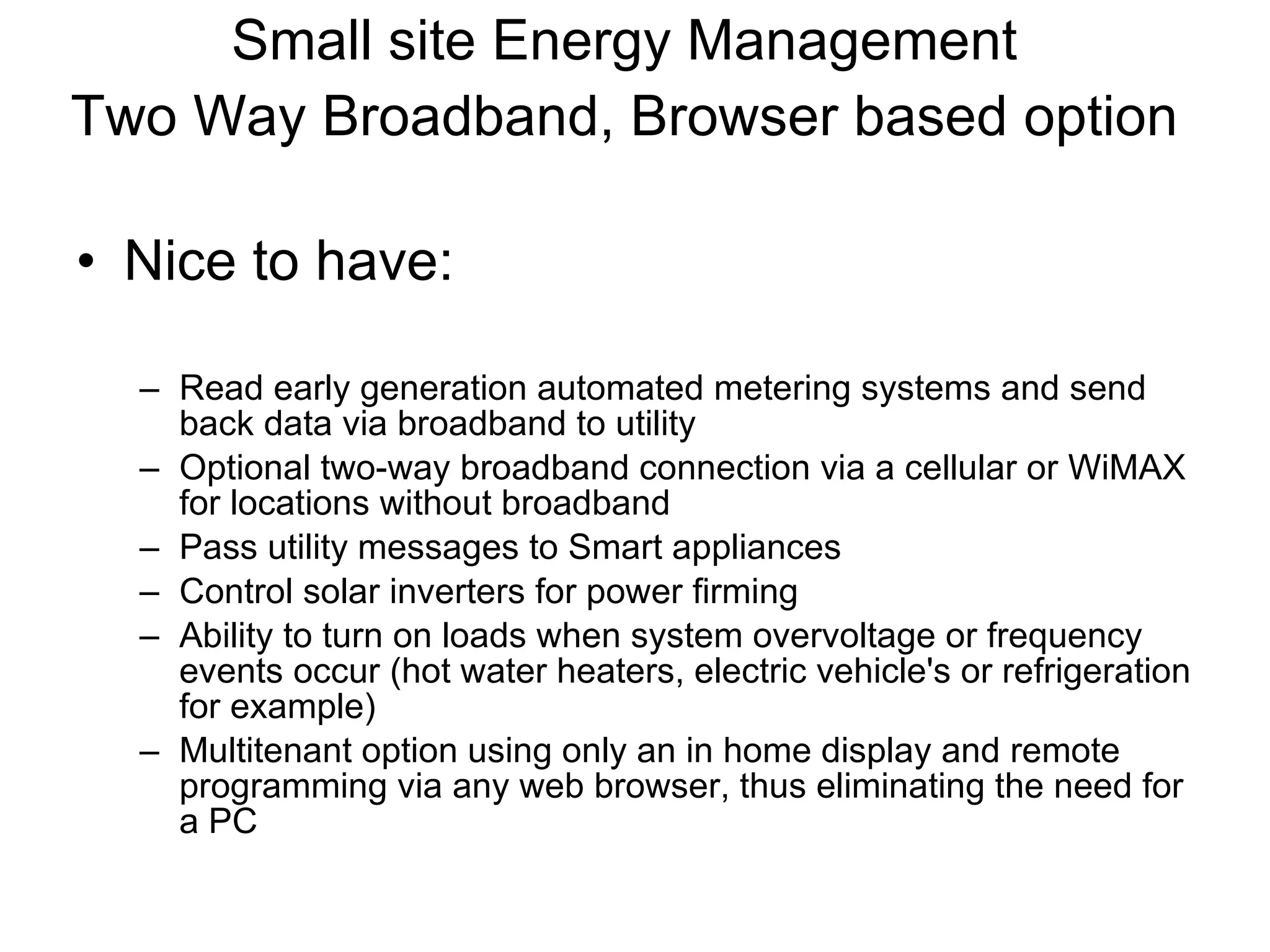 Small site Energy Management Two Way Broadband, Browser based option   Nice to have: Read early generation automated metering systems and send back data via broadband to utility Optional two-way broadband connection via a cellular or WiMAX for locations without broadband Pass utility messages to Smart appliances Control solar inverters for power firming Ability to turn on loads when system overvoltage or frequency events occur (hot water heaters, electric vehicle's or refrigeration for example) Multitenant option using only an in home display and remote programming via any web browser, thus eliminating the need for a PC 