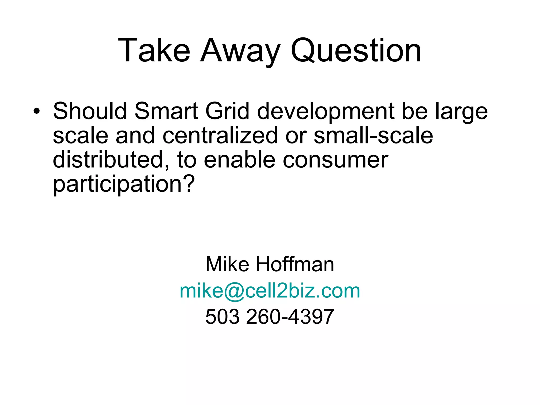 Take Away Question Should Smart Grid development be large scale and centralized or small-scale distributed, to enable consumer participation?   Mike Hoffman [email_address] 503 260-4397 