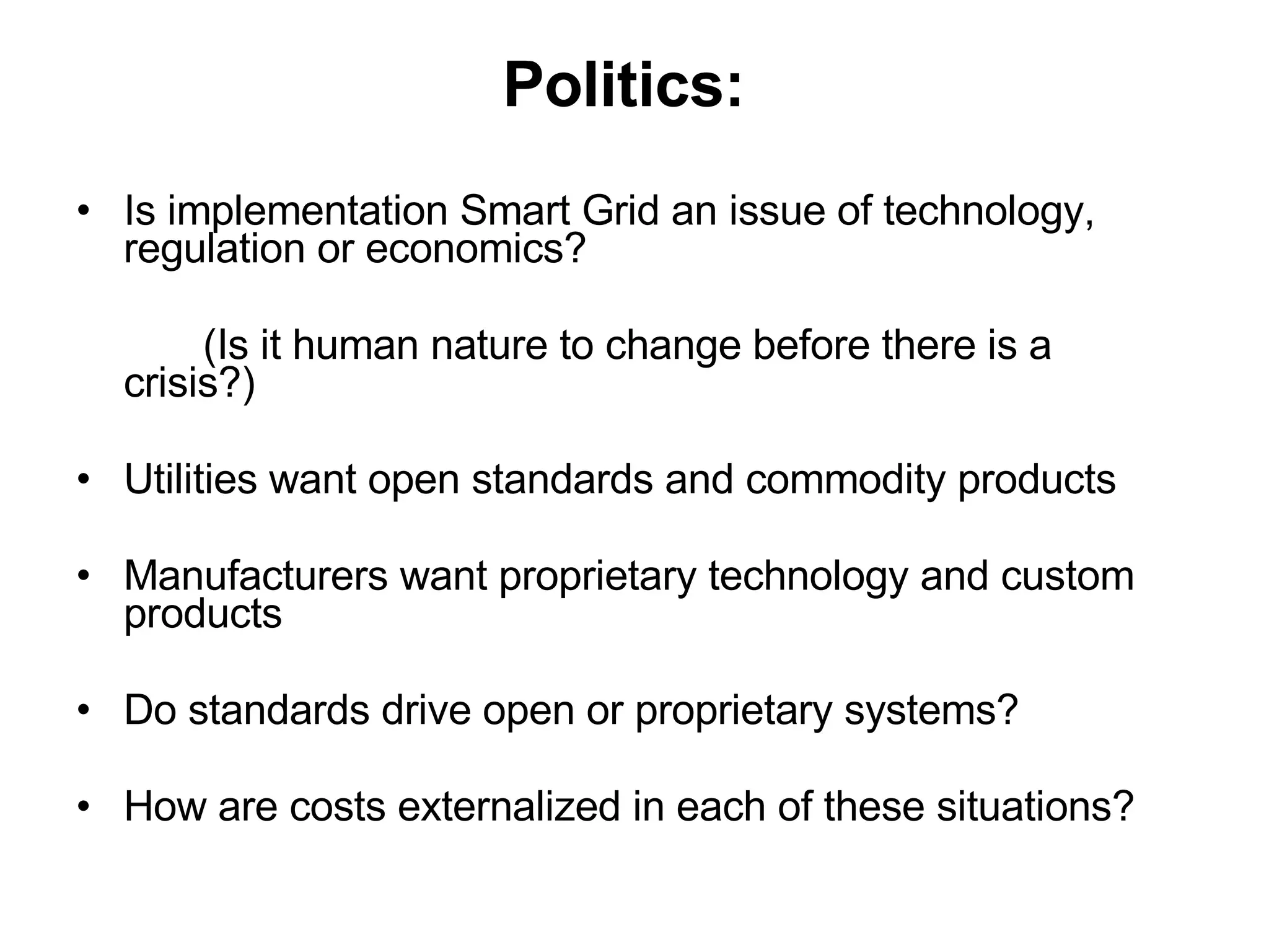 Politics:   Is implementation Smart Grid an issue of technology, regulation or economics? (Is it human nature to change before there is a  crisis?) Utilities want open standards and commodity products Manufacturers want proprietary technology and custom products Do standards drive open or proprietary systems? How are costs externalized in each of these situations? 