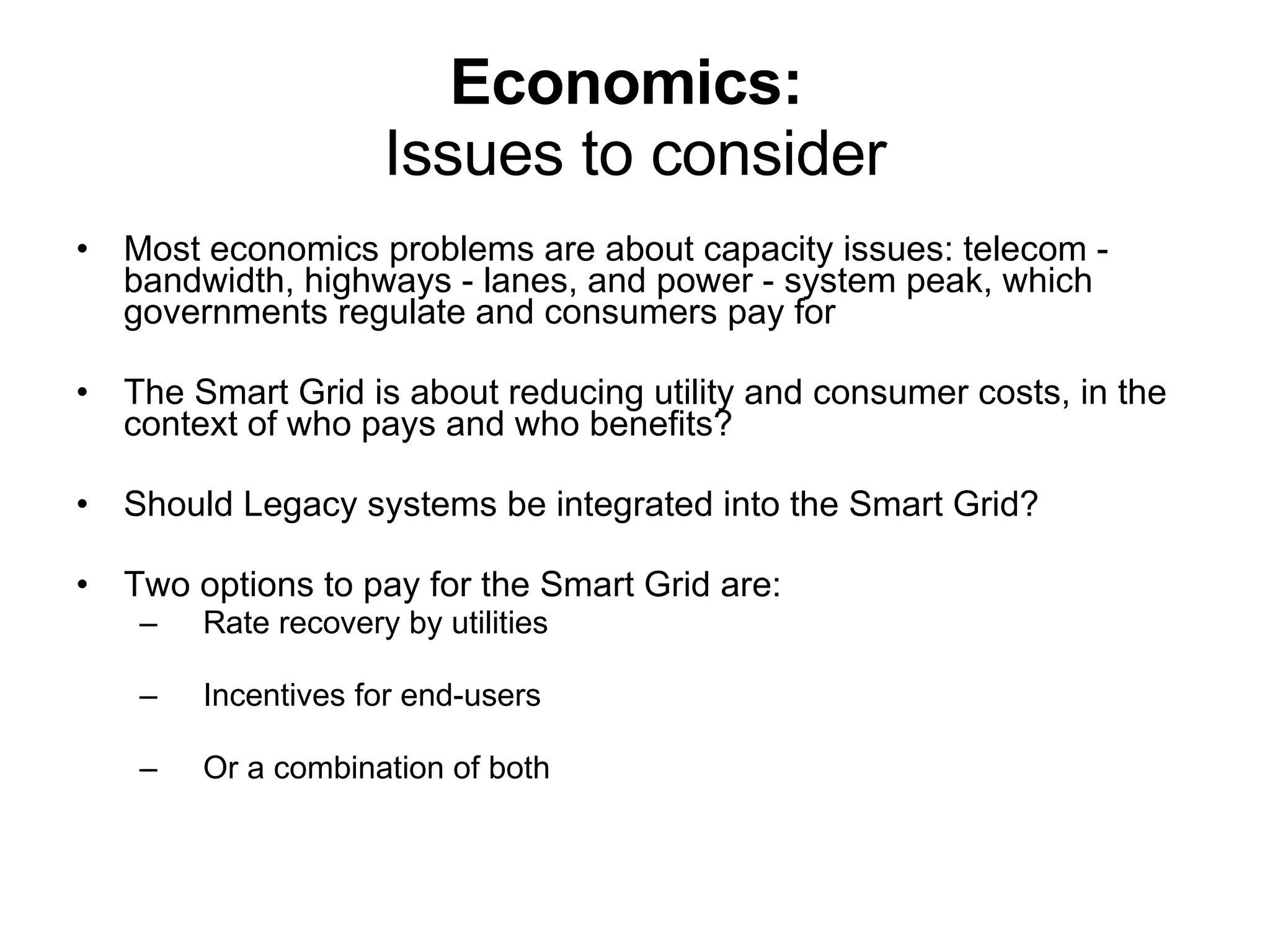 Economics:   Issues to consider Most economics problems are about capacity issues: telecom - bandwidth, highways - lanes, and power - system peak, which governments regulate and consumers pay for The Smart Grid is about reducing utility and consumer costs, in the context of who pays and who benefits? Should Legacy systems be integrated into the Smart Grid? Two options to pay for the Smart Grid are: Rate recovery by utilities Incentives for end-users Or a combination of both 