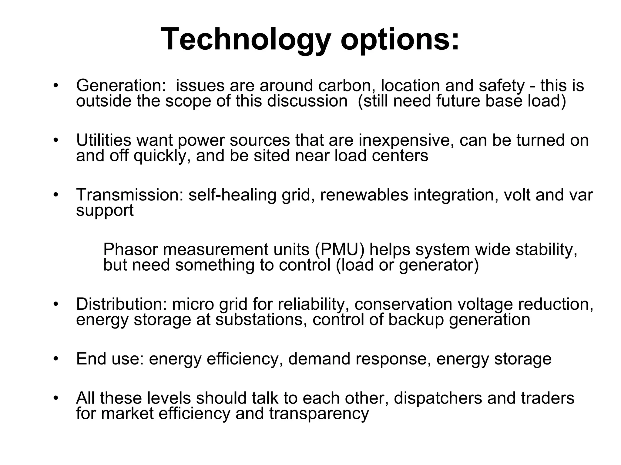 Technology options: Generation:  issues are around carbon, location and safety - this is outside the scope of this discussion  (still need future base load) Utilities want power sources that are inexpensive, can be turned on and off quickly, and be sited near load centers Transmission: self-healing grid, renewables integration, volt and var support Phasor measurement units (PMU) helps system wide stability, but need something to control (load or generator) Distribution: micro grid for reliability, conservation voltage reduction, energy storage at substations, control of backup generation End use: energy efficiency, demand response, energy storage All these levels should talk to each other, dispatchers and traders for market efficiency and transparency  