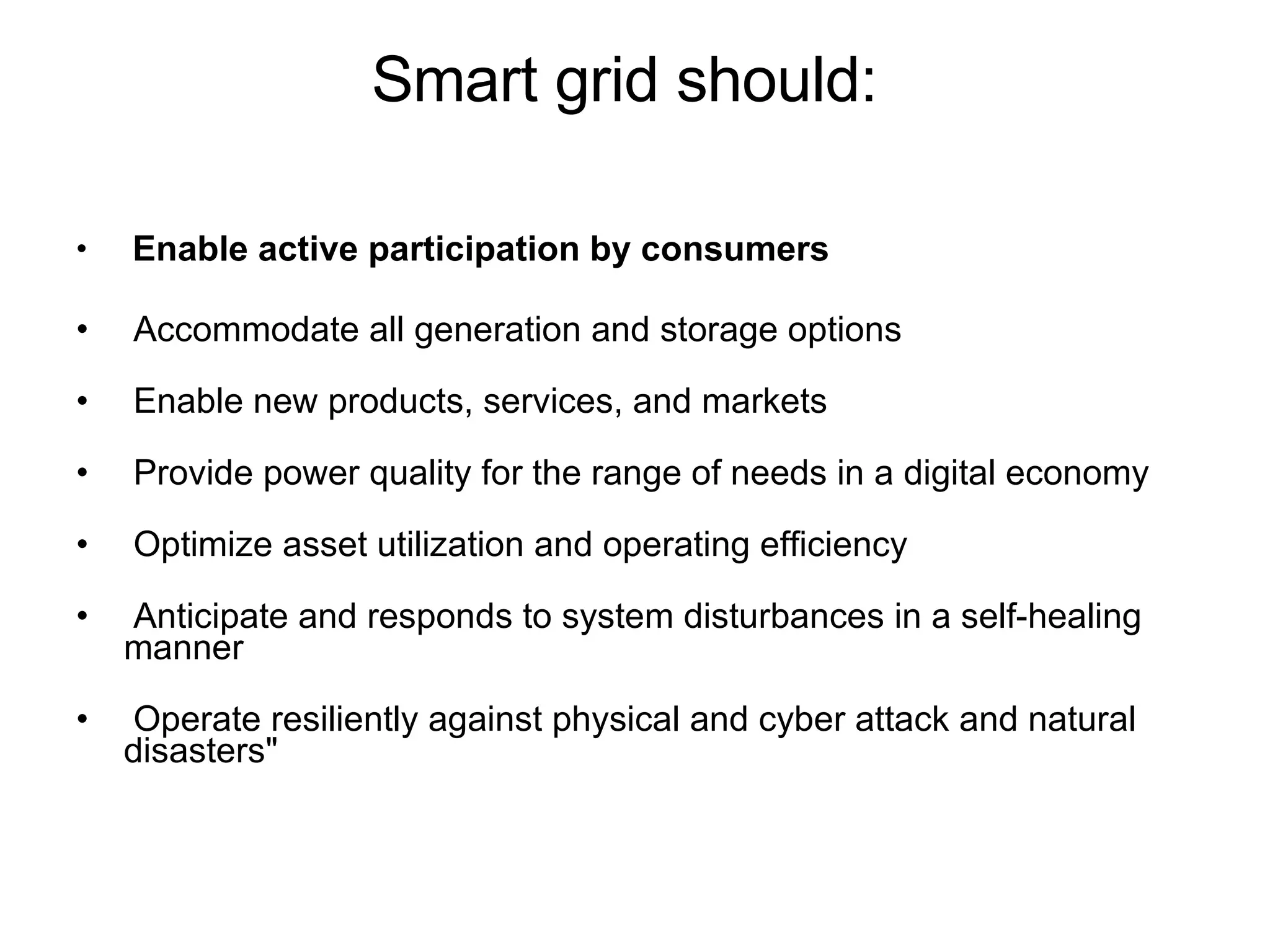 Smart grid should: Enable active participation by consumers Accommodate all generation and storage options Enable new products, services, and markets Provide power quality for the range of needs in a digital economy Optimize asset utilization and operating efficiency Anticipate and responds to system disturbances in a self-healing manner Operate resiliently against physical and cyber attack and natural disasters" 