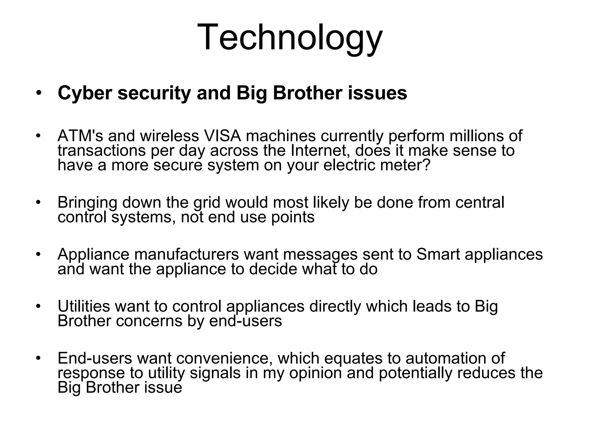 Technology  Cyber security and Big Brother issues ATM's and wireless VISA machines currently perform millions of transactions per day across the Internet, does it make sense to have a more secure system on your electric meter? Bringing down the grid would most likely be done from central control systems, not end use points Appliance manufacturers want messages sent to Smart appliances and want the appliance to decide what to do Utilities want to control appliances directly which leads to Big Brother concerns by end-users End-users want convenience, which equates to automation of response to utility signals in my opinion and potentially reduces the Big Brother issue 