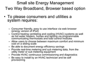 Small site Energy Management Two Way Broadband, Browser based option   To please consumers and utilities a system requires: Consumer friendly, easy to use interface via web browser (energy version of iPod) Control heating ventilating and cooling (HVAC) systems as well as hot water heaters, homes and lighting via programmable communicating thermostats and load control modules Allow users to choose between maximum comfort and minimum cost on a sliding scale Be able to document energy efficiency savings Provide real-time metering and sub metering data, from the utility meter or sub metering equipment Provide HVAC continuous commissioning and diagnostics Be easy to install by an HVAC technician and be self provisioning 