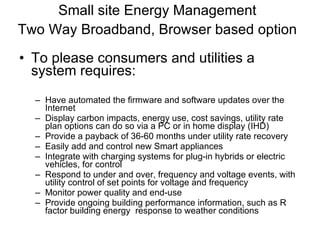 Small site Energy Management Two Way Broadband, Browser based option   To please consumers and utilities a system requires: Have automated the firmware and software updates over the Internet Display carbon impacts, energy use, cost savings, utility rate plan options can do so via a PC or in home display (IHD) Provide a payback of 36-60 months under utility rate recovery Easily add and control new Smart appliances Integrate with charging systems for plug-in hybrids or electric vehicles, for control Respond to under and over, frequency and voltage events, with utility control of set points for voltage and frequency Monitor power quality and end-use Provide ongoing building performance information, such as R factor building energy  response to weather conditions 