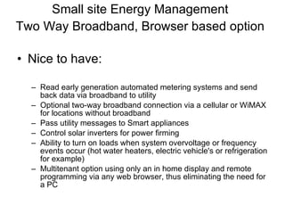 Small site Energy Management Two Way Broadband, Browser based option   Nice to have: Read early generation automated metering systems and send back data via broadband to utility Optional two-way broadband connection via a cellular or WiMAX for locations without broadband Pass utility messages to Smart appliances Control solar inverters for power firming Ability to turn on loads when system overvoltage or frequency events occur (hot water heaters, electric vehicle's or refrigeration for example) Multitenant option using only an in home display and remote programming via any web browser, thus eliminating the need for a PC 