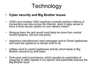 Technology  Cyber security and Big Brother issues ATM's and wireless VISA machines currently perform millions of transactions per day across the Internet, does it make sense to have a more secure system on your electric meter? Bringing down the grid would most likely be done from central control systems, not end use points Appliance manufacturers want messages sent to Smart appliances and want the appliance to decide what to do Utilities want to control appliances directly which leads to Big Brother concerns by end-users End-users want convenience, which equates to automation of response to utility signals in my opinion and potentially reduces the Big Brother issue 