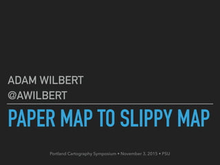 PAPER MAP TO SLIPPY MAP
ADAM WILBERT
@AWILBERT
Portland Cartography Symposium • November 3, 2015 • PSU
 