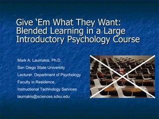 Give ‘Em What They Want:  Blended Learning in a Large Introductory Psychology Course   Mark A. Laumakis, Ph.D. San Diego State University Lecturer, Department of Psychology Faculty in Residence,  Instructional Technology Services [email_address] 