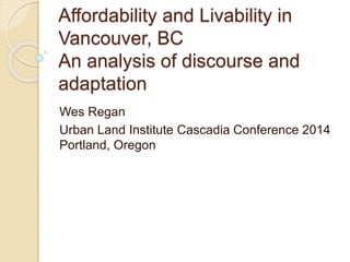 Affordability and Livability in 
Vancouver, BC 
An analysis of discourse and 
adaptation 
Wes Regan 
Urban Land Institute Cascadia Conference 2014 
Portland, Oregon 
 