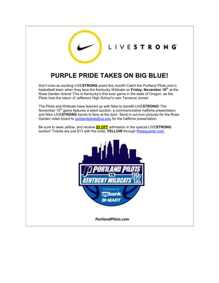 PURPLE PRIDE TAKES ON BIG BLUE!
Don’t miss an exciting LIVESTRONG event this month! Catch the Portland Pilots men’s
basketball team when they face the Kentucky Wildcats on Friday, November 19
th
at the
Rose Garden Arena! This is Kentucky’s first ever game in the state of Oregon, as the
Pilots host the return of Jefferson High School’s own Terrence Jones!
The Pilots and Wildcats have teamed up with Nike to benefit LIVESTRONG! The
November 19
th
game features a silent auction, a commemorative halftime presentation,
and Nike LIVESTRONG bands to fans at the door. Send in survivor pictures for the Rose
Garden video board to portlandpilots@up.edu for the halftime presentation.
Be sure to wear yellow, and receive $5 OFF admission in the special LIVESTRONG
section! Tickets are just $13 with the code: YELLOW through Rosequarter.com.
PortlandPilots.com
 