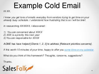 Example Cold Email
Hi XX,
I know you get tons of emails everyday from vendors trying to get time on your
already busy schedule. I understand how frustrating that is so I will be brief.
In researching XXXXXX, I discovered:
1) You are concerned about XXXX
2) XXX is a priority this next year
3) You are responsible for XXXX
ACME has have helped [Clients 1, 2, 3] to address [Relevant priorities concerns].
If this worth 15 minutes of your time, happy to offer you some time on my calendar.
What do you think of this framework? Thoughts, concerns, suggestions?
Thanks,
 