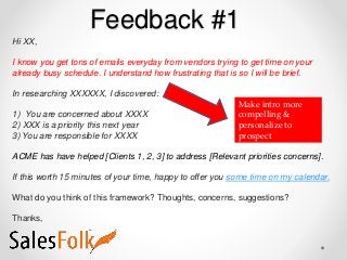 Feedback #1
Hi XX,
I know you get tons of emails everyday from vendors trying to get time on your
already busy schedule. I understand how frustrating that is so I will be brief.
In researching XXXXXX, I discovered:
1) You are concerned about XXXX
2) XXX is a priority this next year
3) You are responsible for XXXX
ACME has have helped [Clients 1, 2, 3] to address [Relevant priorities concerns].
If this worth 15 minutes of your time, happy to offer you some time on my calendar.
What do you think of this framework? Thoughts, concerns, suggestions?
Thanks,
Make intro more
compelling &
personalize to
prospect
 