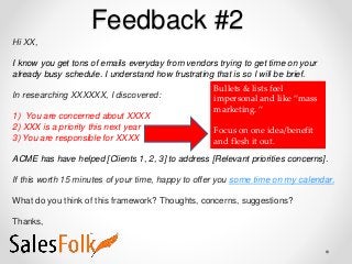 Feedback #2
Hi XX,
I know you get tons of emails everyday from vendors trying to get time on your
already busy schedule. I understand how frustrating that is so I will be brief.
In researching XXXXXX, I discovered:
1) You are concerned about XXXX
2) XXX is a priority this next year
3) You are responsible for XXXX
ACME has have helped [Clients 1, 2, 3] to address [Relevant priorities concerns].
If this worth 15 minutes of your time, happy to offer you some time on my calendar.
What do you think of this framework? Thoughts, concerns, suggestions?
Thanks,
Bullets & lists feel
impersonal and like “mass
marketing. “
Focus on one idea/benefit
and flesh it out.
 