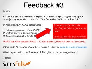 Feedback #3
Hi XX,
I know you get tons of emails everyday from vendors trying to get time on your
already busy schedule. I understand how frustrating that is so I will be brief.
In researching XXXXXX, I discovered:
1) You are concerned about XXXX
2) XXX is a priority this next year
3) You are responsible for XXXX
ACME has have helped [Clients 1, 2, 3] to address [Relevant priorities concerns].
If this worth 15 minutes of your time, happy to offer you some time on my calendar.
What do you think of this framework? Thoughts, concerns, suggestions?
Thanks,
Be more specific about the
benefits you drive in your social
proof.
Paint a picture or give numbers.
 