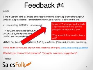 Feedback #4
Hi XX,
I know you get tons of emails everyday from vendors trying to get time on your
already busy schedule. I understand how frustrating that is so I will be brief.
In researching XXXXXX, I discovered:
1) You are concerned about XXXX
2) XXX is a priority this next year
3) You are responsible for XXXX
ACME has have helped [Clients 1, 2, 3] to address [Relevant priorities concerns].
If this worth 15 minutes of your time, happy to offer you some time on my calendar.
What do you think of this framework? Thoughts, concerns, suggestions?
Thanks,
Make CTA stronger and include
a specific incentive to get the
prospect to respond to you.
Why should they want to take a
call?
 