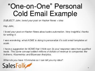 “One-on-One” Personal
Cold Email Example
SUBJECT: John, loved your post on Hacker News + idea
Hey John,
I loved your post on Hacker News about sales automation. Very insightful, thanks
for writing it.
I was wondering, what ACME is doing to personalize it’s cold email templates at
scale.
I have a suggestion for ACME that I think can 3x your response rates from qualified
leads. This same concept added millions of dollars of revenue to companies like
Indinero, Kissmetrics and Bluenose Analytics.
When do you have 15 minutes so I can tell you my idea?
 