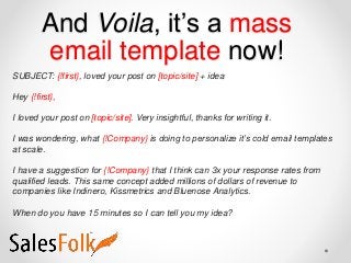 And Voila, it’s a mass
email template now!
SUBJECT: {!first}, loved your post on [topic/site] + idea
Hey {!first},
I loved your post on [topic/site]. Very insightful, thanks for writing it.
I was wondering, what {!Company} is doing to personalize it’s cold email templates
at scale.
I have a suggestion for {!Company} that I think can 3x your response rates from
qualified leads. This same concept added millions of dollars of revenue to
companies like Indinero, Kissmetrics and Bluenose Analytics.
When do you have 15 minutes so I can tell you my idea?
 