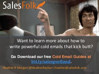 Want to learn more about how to
write powerful cold emails that kick butt?
Go Download our free Cold Email Guides at
bit.ly/salesportland.
Heather R Morgan|@HeatherReyhan |heather@salesfolk.com
 