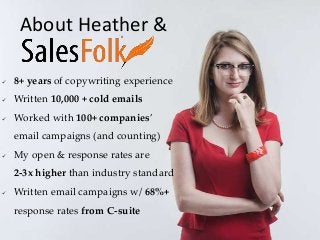  8+ years of copywriting experience
 Written 10,000 + cold emails
 Worked with 100+ companies’
email campaigns (and counting)
 My open & response rates are
2-3x higher than industry standard
 Written email campaigns w/ 68%+
response rates from C-suite
About Heather &
 