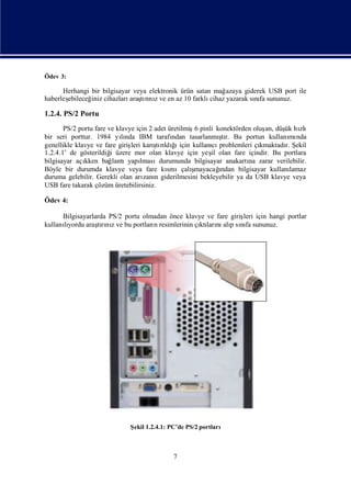 Ödev 3:

      Herhangi bir bilgisayar veya elektronik ürün satan mağ  azaya giderek USB port ile
haberleş
       ebileceğ cihazları tınıve en az 10 farklı
               iniz          araşrı z                   cihaz yazarak sıfa sununuz.
                                                                       nı

1.2.4. PS/2 Portu
       PS/2 portu fare ve klavye için 2 adet üretilmiş pinli konektörden oluş düş hı
                                                      6                      an,   ük zlı
bir seri porttur. 1984 yında IBM tarafı
                            lı                                ş
                                              ndan tasarlanmı r. Bu portun kullanı nda
                                                              tı                     mı
genellikle klavye ve fare giriş karı rı ğ için kullanı problemleri çı
                               leri     ş ldı
                                         tı ı              cı              kmaktadı Ş
                                                                                   r. ekil
1.2.4.1’ de gösterildiğ üzere mor olan klavye için yeş olan fare içindir. Bu portlara
                        i                                  il
bilgisayar açıkken bağ   lantıyapı lmasıdurumunda bilgisayar anakartı zarar verilebilir.
                                                                       na
Böyle bir durumda klavye veya fare kı       smıçalı  şmayacağ ı
                                                              ndan bilgisayar kullanılamaz
duruma gelebilir. Gerekli olan arı n giderilmesini bekleyebilir ya da USB klavye veya
                                    zanı
USB fare takarak çözüm üretebilirsiniz.

Ödev 4:

      Bilgisayarlarda PS/2 portu olmadan önce klavye ve fare giriş için hangi portlar
                                                                 leri
kullanıyordu araşrı z ve bu portları resimlerinin çı ları alısıfa sununuz.
      lı          tını              n              ktı nı p nı




                            Ş 1.2.4.1: PC’de PS/2 portları
                             ekil



                                           7
 
