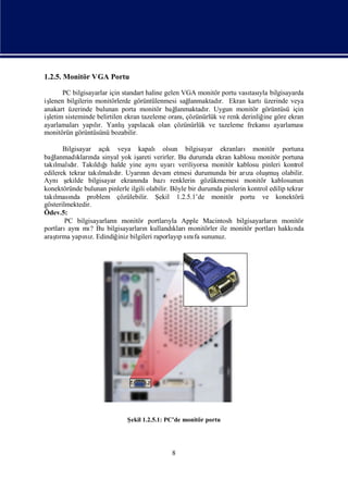 1.2.5. Monitör VGA Portu

       PC bilgisayarlar için standart haline gelen VGA monitör portu vası yla bilgisayarda
                                                                            tası
işlenen bilgilerin monitörlerde görüntülenmesi sağ     lanmaktadı Ekran kartı
                                                                 r.              üzerinde veya
anakart üzerinde bulunan porta monitör bağ       lanmaktadı Uygun monitör görüntüsü için
                                                            r.
işletim sisteminde belirtilen ekran tazeleme oranı  , çözünürlük ve renk derinliğ göre ekran
                                                                                 ine
ayarlamalarıyapır. Yanlı
                   lı        şyapı lacak olan çözünürlük ve tazeleme frekansıayarlaması
monitörün görüntüsünü bozabilir.

       Bilgisayar açı veya kapalı olsun bilgisayar ekranları monitör portuna
                      k
bağ lanmadı nda sinyal yok iş
            kları                areti verirler. Bu durumda ekran kablosu monitör portuna
takı dı Takı ğ
    lmalır.       ldı ıhalde yine aynı    uyarıveriliyorsa monitör kablosu pinleri kontrol
edilerek tekrar takı dı Uyarın devam etmesi durumunda bir arı oluş
                    lmalı r.      nı                                      za     muşolabilir.
Aynış   ekilde bilgisayar ekranı bazırenklerin gözükmemesi monitör kablosunun
                                 nda
konektöründe bulunan pinlerle ilgili olabilir. Böyle bir durumda pinlerin kontrol edilip tekrar
takı nda problem çözülebilir. Ş
    lması                                ekil 1.2.5.1’de monitör portu ve konektörü
gösterilmektedir.
Ödev.5:
        PC bilgisayarları monitör portları Apple Macintosh bilgisayarları monitör
                        n                     yla                                  n
portları aynı ? Bu bilgisayarları kullandı monitörler ile monitör portları
              mı                    n           kları                                hakkı  nda
araşrma yapı z. Edindiğ bilgileri raporlayısı fa sununuz.
     tı        nı         iniz                    p nı




                              Ş 1.2.5.1: PC’de monitör portu
                               ekil




                                              8
 