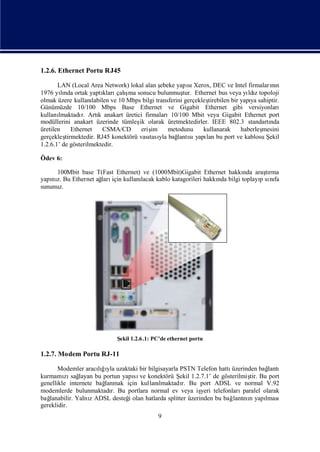 1.2.6. Ethernet Portu RJ45

       LAN (Local Area Network) lokal alan ş    ebeke yapı Xerox, DEC ve Intel firmaların
                                                           sı                             nı
                          kları ş
1976 yında ortak yaptı çalı sonucu bulunmuş Ethernet bus veya yı z topoloji
         lı                        ma                    tur.                      ldı
olmak üzere kullanı  labilen ve 10 Mbps bilgi transferini gerçekleş
                                                                  tirebilen bir yapı sahiptir.
                                                                                    ya
Günümüzde 10/100 Mbps Base Ethernet ve Gigabit Ethernet gibi versiyonları
kullanı lmaktadı Artı anakart üretici firmaları10/100 Mbit veya Gigabit Ethernet port
                 r.     k
modüllerini anakart üzerinde tümleş olarak üretmektedirler. IEEE 802.3 standartı
                                       ik                                                 nda
üretilen     Ethernet     CSMA/CD       erişim     metodunu      kullanarak     haberleş
                                                                                       mesini
gerçekleş tirmektedir. RJ45 konektörü vası yla bağ sı lan bu port ve kablosu Ş
                                           tası        lantı yapı                        ekil
1.2.6.1’ de gösterilmektedir.

Ödev 6:

     100Mbit base T(Fast Ethernet) ve (1000Mbit)Gigabit Ethernet hakkı araşrma
                                                                        nda    tı
yapı z. Bu Ethernet ağ için kullanı
    nı               ları         lacak kablo katagorileri hakkı bilgi toplayı sı fa
                                                               nda           p nı
sununuz.




                             Ş 1.2.6 .1: PC’de ethernet portu
                              ekil

1.2.7. Modem Portu RJ-11

       Modemler aracığyla uzaktaki bir bilgisayarla PSTN Telefon hattı
                      lıı                                             üzerinden bağ lantı
         zı layan bu portun yapı ve konektörü Ş 1.2.7.1’ de gösterilmiş Bu port
kurmamı sağ                       sı                ekil                     tir.
genellikle internete bağlanmak için kullanılmaktadı Bu port ADSL ve normal V.92
                                                     r.
modemlerde bulunmaktadı Bu portlara normal ev veya iş telefonları
                          r.                               yeri           paralel olarak
bağlanabilir. YalnıADSL desteğ olan hatlarda splitter üzerinden bu bağ nı yapı
                   z            i                                     lantı n      lması
gereklidir.
                                             9
 