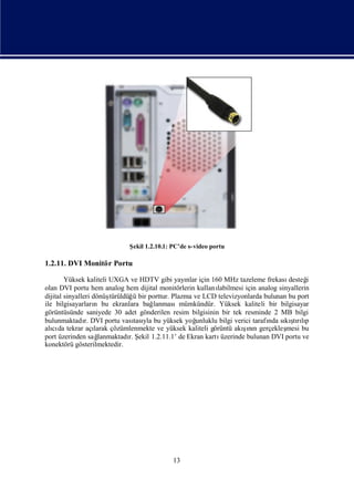 Ş 1.2.10.1: PC’de s-video portu
                               ekil

1.2.11. DVI Monitör Portu

        Yüksek kaliteli UXGA ve HDTV gibi yayı için 160 MHz tazeleme frekası
                                                     nlar                               desteğ i
olan DVI portu hem analog hem dijital monitörlerin kullanı     labilmesi için analog sinyallerin
dijital sinyalleri dönüş  türüldüğ bir porttur. Plazma ve LCD televizyonlarda bulunan bu port
                                   ü
ile bilgisayarları bu ekranlara bağ
                    n                    lanmasımümkündür. Yüksek kaliteli bir bilgisayar
görüntüsünde saniyede 30 adet gönderilen resim bilgisinin bir tek resminde 2 MB bilgi
bulunmaktadı DVI portu vası yla bu yüksek yoğ
                r.                 tası                 unluklu bilgi verici tarafı sı şrıp
                                                                                  nda kı lı
                                                                                          tı
alı da tekrar açı
   cı                                                                    ş n
                                                                          ı
                    larak çözümlenmekte ve yüksek kaliteli görüntü akını gerçekleş      mesi bu
port üzerinden sağ    lanmaktadı Ş 1.2.11.1’ de Ekran kartı
                                 r. ekil                        üzerinde bulunan DVI portu ve
konektörü gösterilmektedir.




                                              13
 
