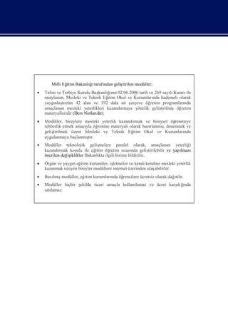 Milli Eğ Bakanlıı
              itim    ğtarafı geliş
                            ndan  tirilen modüller;
 Talim ve Terbiye Kurulu Baş ğnı 02.06.2006 tarih ve 269 sayı Kararı
                                     ı
                               kanlı n                           lı     ile
  onaylanan, Mesleki ve Teknik Eğ Okul ve Kurumları kademeli olarak
                                    itim               nda
  yaygı tılan 42 alan ve 192 dala ait çerçeve öğ
       nlaşrı                                         retim programlarında
  amaçlanan mesleki yeterlikleri kazandı rmaya yönelik geliş
                                                           tirilmişöğretim
  materyalleridir (Ders Notları r).
                              dı
 Modüller, bireylere mesleki yeterlik kazandı
                                             rmak ve bireysel öğrenmeye
  rehberlik etmek amacı öğ
                       yla renme materyali olarak hazı    ş
                                                     rlanmı denenmek ve
                                                           ,
  geliş
      tirilmek üzere Mesleki ve Teknik Eğ    itim Okul ve Kurumları nda
  uygulanmaya baş      ş
                   lanmı r.
                        tı
 Modüller teknolojik geliş     melere paralel olarak, amaçlanan yeterliğ       i
  kazandı rmak koş ile eğ
                   ulu       itim öğ retim sı nda geliş
                                            rası          tirilebilir ve yapı
                                                                            lması
  önerilen değ iklikler Bakanlı ilgili birime bildirilir.
              iş                kta
 Örgün ve yaygı eğ kurumları letmeler ve kendi kendine mesleki yeterlik
                n itim             , iş
  kazanmak isteyen bireyler modüllere internet üzerinden ulaş
                                                            abilirler.
 Bası ş
     lmımodüller, eğ kurumları öğ
                    itim                                      ılı
                             nda rencilere ücretsiz olarak dağtır.
 Modüller hiçbir ş                          lamaz ve ücret karş ğ
                  ekilde ticari amaçla kullanı                 ıı
                                                                lı nda
  satı
     lamaz.
 