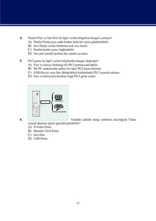 4.                                                                       ş
     Paralel Port ve Seri Port ile ilgili verilen bilgilerin hangisi yanlı r?
                                                                          tı
     A) Paralel Portta aynı  anda birden fazla bit verisi gönderilebilir.
     B) Seri Portta veriler birbirinin ardı ra iletilir.
                                               sı
     C) Paralel portta yazı bağ
                            cı lanabilir.
     D) Seri port paralel porttan her zaman yavaşr.    tı

5.   PS/2 portu ile ilgili verilen bilgilerden hangisi doğrudur?
     A) Fare ve klavye herhangi bir PS/2 portuna takı     labilir.
     B) Bir PC anakartı sadece bir tane PS/2 portu bulunur.
                           nda
     C) USB klavye veya fare dönüş        türücü kullanı
                                                       larak PS/2 uyumlu olamaz.
     D) Fare ve klavyenin kendine özgü PS/2 girişvardı i      r.




6.                                 Yandaki ş ekilde hangi arabirim aracığ Video
                                                                         ı
                                                                       lıyla
     sinyali aktarma iş gerçekleş
                      lemi      tirilebilir?
     A) S-Video Portu
     B) Monitör VGA Portu
     C) Seri Port
     D) USB Portu




                                              17
 