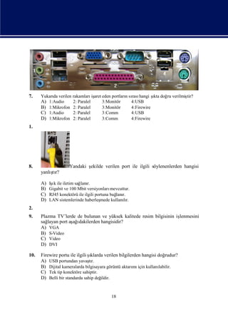 7.    Yukarı verilen rakamları aret eden portlarısı hangi ş doğ verilmiş
           da                   iş              n rası       ı
                                                             kta ru    tir?
      A) 1:Audio     2: Paralel     3:Monitör     4:USB
      B) 1:Mikrofon 2: Paralel      3:Monitör     4:Firewire
      C) 1:Audio     2: Paralel     3:Comm        4:USB
      D) 1:Mikrofon 2: Paralel      3:Comm        4:Firewire
1.




8.                    Yandaki ş
                              ekilde verilen port ile ilgili söylenenlerden hangisi
          ş
      yanlı r?
           tı

      A)    ı
           Iş ile iletim sağ r.
             k              lanı
      B)   Gigabit ve 100 Mbit versiyonları  mevcuttur.
      C)   RJ45 konektörü ile ilgili portuna bağ r.
                                                lanı
      D)   LAN sistemlerinde haberleş   mede kullanır.
                                                   lı
2.
9.    Plazma TV’lerde de bulunan ve yüksek kalitede resim bilgisinin iş
                                                                      lenmesini
      sağlayan port aş ı
                     ağdakilerden hangisidir?
      A) VGA
      B) S-Video
      C) Video
      D) DVI

10.   Firewire portu ile ilgili ş
                                ıklarda verilen bilgilerden hangisi doğ  rudur?
      A) USB portundan yavaşr.  tı
      B) Dijital kameralarda bilgisayara görüntü aktarı için kullanı
                                                       mı            labilir.
      C) Tek tip konektöre sahiptir.
      D) Belli bir standarda sahip değildir.



                                             18
 