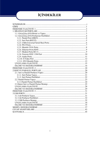 İ NDEKİ
                                               Çİ    LER
                                                      İ NDEKİ
                                                       Çİ                LER
İ NDEKİ
 Çİ         LER.......................................................................................................................... i
Gİ Ş.......................................................................................................................................1
   Rİ
ÖĞ  RENME FAALİ          YETİ ....................................................................................................3
                                  –1
1. Bİ SAYAR PORTLARI ................................................................................................. 3
     LGİ
             /Çı ş
   1.1. Giriş kı(I/O) Birimi ve Yapı ................................................................................3
                                                        sı
             /Çı ş
   1.2. Giriş kı(I/O) Portları n Özellikleri ........................................................................4
                                            nı
      1.2.1. Paralel Port (DB25) ...............................................................................................4
      1.2.2. Seri Port (RS232)...................................................................................................5
      1.2.3. USB (Universal Serial Bus) Portu ......................................................................... 6
      1.2.4. PS/2 Portu ..............................................................................................................7
      1.2.5. Monitör VGA Portu ...............................................................................................8
      1.2.6. Ethernet Portu RJ45...............................................................................................9
      1.2.7. Modem Portu RJ-11...............................................................................................9
      1.2.8. Firewire IEEE 1394 Port .....................................................................................10
      1.2.9. Audio Portu.......................................................................................................... 11
      1.2.10. S-Video Port ...................................................................................................... 12
      1.2.11. DVI Monitör Portu ............................................................................................ 13
   UYGULAMA FAALİ                YETİ      .............................................................................................. 15
   ÖLÇME VE DEĞ           ERLENDİ           RME ....................................................................................16
ÖĞ  RENME FAALİ          YETİ .................................................................................................. 20
                                  –2
2.SERİ PARALEL PORTLAR........................................................................................ 20
         VE
   2.1. Seri ve Paralel PortlarıYapı ................................................................................... 20
                                        n          sı
      2.1.1. Seri Portun Yapı................................................................................................ 21
                                      sı
      2.1.2. Seri Portun Özellikleri .........................................................................................22
   2.2. Paralel Portun Yapı .................................................................................................. 23
                                    sı
      2.2.1.Paralel Portun Özellikleri .....................................................................................24
   2.3.Harici Seri ve Paralel Portun Montajı                   .......................................................................... 25
   UYGULAMA FAALİ                YETİ      .............................................................................................. 28
   ÖLÇME VE DEĞ           ERLENDİ           RME ....................................................................................29
ÖĞ  RENME FAALİ          YETİ .................................................................................................. 31
                                  –3
3.USB PORTU ....................................................................................................................... 31
   3.1. Usb PortlarıYapı....................................................................................................31
                       n          sı
   3.2. Usb PortlarıÖzellikleri .............................................................................................32
                       n
   3.3. USB PortlarıMontajı
                         n               ................................................................................................ 32
   UYGULAMA FAALİ                YETİ      .............................................................................................. 34
   ÖLÇME VE DEĞ           ERLENDİ           RME ....................................................................................35
MODÜL DEĞ       ERLENDİ          RME .............................................................................................. 37
CEVAP ANAHTARLARI ..................................................................................................... 43
KAYNAKÇA .........................................................................................................................45




                                                                     i
 