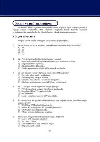 ÖLÇME VE DEĞERLENDİRME
 ÖLÇME VE DEĞERLENDİRME
      Bu kımda birinci öğ
           sı               renme faaliyetinde verilen bilgilerle ilgili, düşünce gücünüzü
ölçecek sorular sorulacaktı Bazısoruları cevapları
                            r.                 n            nıhemen bulabilir bazı nı ları
cevaplamanıise vakit alabilir. Bu bilinçle hareket ederek soruları
           z                                                      cevaplayı z.
                                                                            nı

A-ÖLÇME SORULARI 2
      Aş ı verilen sorular için uygun cevap seçeneğiş
       ağda                                       i aretleyiniz.

1.    Paralel Portun pin sayı aş ı seçeneklerden hangisinde doğ verilmiş
                            sı ağdaki                         ru       tir?
      A) 20
      B) 22
      C) 24
      D) 25

2.                                                         ş
      Seri Port ile ilgili verilen bilgilerden hangisi yanlı r?
                                                            tı
      A) Boudrate kavramı        kullanılacak olan comm port numarası belirler
                                                                     nı
      B) Küçük konektörü 9 pinlidir.
      C) Büyük konektörü 25 pinlidir.
      D) Paralel porta nazaran bilgiler birbirinin ardı ra iletilir.
                                                          sı

3.    I/0 kartı ilgili verilen bilgilerden hangisi kesinlikle doğ
               ile                                              rudur?
      A) Üzerinde yalnıparalel port bulunur.
                         z
      B) Üzerinde yalnıseri port bulunur.
                         z
      C) Günümüz anakartları I/O kartı lmayabilir.
                                na           takı
      D) Günümüz anakartları n yanı I/O kartı
                                nı       nda          verilmektedir.

4.                                                     ş
      RS232 ile ilgili verilen bilgilerden hangisi yanlı r?
                                                        tı
      A) PC bilgisayarlarda seri port haberleş standardı r.
                                                me          dı
      B) Sinyal genlikleri TTL seviyesindedir
      C) Bir standarttı  r.
      D) Lojik 1 sinyal seviyesi -3V -25V arası r. ndadı

5.    İ cihazı basit bir ş
       ki     n             ekilde haberleşebilmesi için aş ı verilen ş
                                                            ağda      artlardan hangisi
      uygun değildir?
      A) RX-TX ve GND uçları      kullanı dı
                                        lmalır.
      B) Birinin RX ucu diğ  erinin TX ucuna bağ   lanmalı r.
                                                         dı
      C) GND uçları   ortak bağ lanmalı r.
                                       dı
      D) 9 Pinin hepsinin bağ lanması  gereklidir.

6.    Paralel port ile ilgili verilen bilgilerden hangisi doğ
                                                            rudur?
      A) Sadece EPP modunda çalı         şabilir.
      B) Veri hattı bittir
                      25
      C) Kontrol Durum ve Veri hattı        ndan oluşur
      D) Bilgi seri olarak iletilir.

                                              29
 