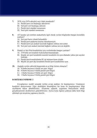 7.    287h veya 387h adresleri neyi ifade etmektedir?
      A) Paralel port veri baş ç adreslerini
                              langı
      B) Seri port veri baş ç adresini
                           langı
      C) Paralel port standart numarası nı
      D) Sseri port standart numarası nı

8.    AT kasalar için üretilen anakartlarla ilgili olarak verilen bilgilerden hangisi kesinlikle
          ş
      yanlı r?
           tı
      A) Seri port harici olarak bulunabilir.
      B) Paralel port anakartıüzerine lehimlenmiş
                               n                       tir.
      C) Paralel port için anakart üzerinde bağ   lantınoktası mevcuttur.
      D) Seri port için anakart üzerinde bağ  lantı noktası mevcut değ  ildir.

9.                                                                      ş
      Paralel ve Seri Port konektörleri için verilenlerden hangisi yanlı r?
                                                                         tı
      A) 25 Pinlik seri konektör fazla kullanı  lmamaktadı  r.
      B) Küçük seri port konektörü monitör konektörü ile aynı      ebattadıyalnıpin sayı
                                                                           r   z       ları
          farklır.
                dı
      C) Paralel port konektörünün PC de bulunan kı diş smı idir.
      D) Büyük seri port dişkonektörü Paralel port konektörüne uyar.
                              i

10.   Aş ı verilen ş
        ağda        ıklarda hangisinde en az bilgi iletimi olmuş
                                                               tur?
      A) 8 Darbe boyunca 8 bitlik seri port bilgisi
      B) 8 Darbe boyunca 8 bitlik paralel port bilgisi
      C) 1 Darbe boyunca 8 bitlik seri port bilgisi
      D) 1 Darbe boyunca 8 bitlik paralel port bilgisi

B-DEĞERLENDİ
           RME 2

                nı                                                    ı rı z.
       Cevapları zımodül sonunda verilen cevap anahtarıile karş tını Unutmayı
                                                                       laş                  n
kendinizi deniyorsunuz. Eğ eksikliğ hissettiğ
                              er          ini         iniz bir konu ile karş ı z bilgi
                                                                             ı rsanı
                                                                             laş
sayfaları tekrar dönebilirsiniz. Araşrma yaparak, uygulama faaliyetlerini tekrar
        na                                  tı
gerçekleştirerek eksiklerinizi giderebilirsiniz. Ayrı konu ilginizi çektiyse daha fazla bilgi
                                                    ca
edinmek için araşrma yapmanıönerilir.
                  tı             z




                                              30
 