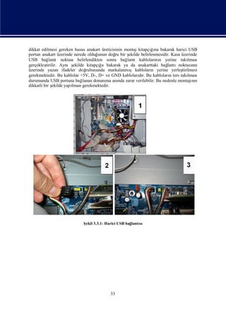 dikkat edilmesi gereken husus anakart üreticisinin montaj kitapçıı bakarak harici USB
                                                                  ğna
portun anakart üzerinde nerede olduğ   unun doğ bir ş
                                              ru     ekilde belirlenmesidir. Kasa üzerinde
USB bağ     lantı noktası belirlendikten sonra bağ  lantı kabloları n yerine takı
                                                                    nı                lması
gerçekleş tirilir. Aynış                ğ
                         ekilde kitapçıa bakarak ya da anakarttaki bağ    lantınoktasın nı
üzerinde yazan ifadeler doğ                           ş
                                rultusunda markalanmı kabloları yerine yerleş
                                                                  n               tirilmesi
gerekmektedir. Bu kablolar +5V, D-, D+ ve GND kablolarır. Bu kabloları ters takı
                                                           dı               n         lması
durumunda USB portuna bağ     lanan donanı anı zarar verilebilir. Bu nedenle montajı n
                                          ma    nda                                     nı
dikkatli bir şekilde yapı
                        lması gerekmektedir.




                             Ş 3.3.1: Harici USB bağ
                              ekil                  lantı
                                                        sı




                                           33
 