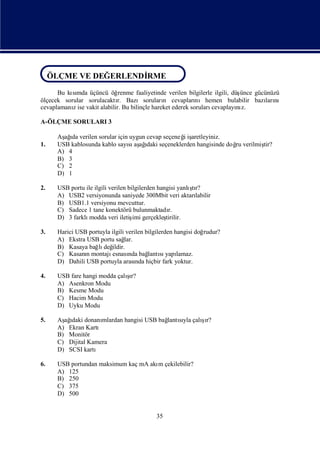 ÖLÇME VE DEĞERLENDİRME
 ÖLÇME VE DEĞERLENDİRME
ÖLÇME VE DEĞERLENDİ
                  RME
      Bu kımda üçüncü öğ
           sı                renme faaliyetinde verilen bilgilerle ilgili, düşünce gücünüzü
ölçecek sorular sorulacaktı Bazısoruları cevapları
                            r.                 n            nıhemen bulabilir bazı nı  ları
cevaplamanıise vakit alabilir. Bu bilinçle hareket ederek soruları
           z                                                      cevaplayı z.
                                                                             nı

A-ÖLÇME SORULARI 3

      Aş ı verilen sorular için uygun cevap seçeneğiş
        ağda                                      i aretleyiniz.
1.    USB kablosunda kablo sayı aş ı seçeneklerden hangisinde doğ verilmiş
                               sı ağ  daki                       ru      tir?
      A) 4
      B) 3
      C) 2
      D) 1

2.                                                         ş
      USB portu ile ilgili verilen bilgilerden hangisi yanlı r?
                                                            tı
      A) USB2 versiyonunda saniyede 300Mbit veri aktarı      labilir
      B) USB1.1 versiyonu mevcuttur.
      C) Sadece 1 tane konektörü bulunmaktadı      r.
      D) 3 farklı modda veri iletiş gerçekleş
                                     imi          tirilir.

3.    Harici USB portuyla ilgili verilen bilgilerden hangisi doğrudur?
      A) Ekstra USB portu sağ   lar.
      B) Kasaya bağ değ
                     lı ildir.
      C) Kasanımontajı
                n         esnası bağ sı lamaz.
                                  nda     lantı yapı
      D) Dahili USB portuyla arası hiçbir fark yoktur.
                                     nda

4.                            şı
      USB fare hangi modda çalır?
      A) Asenkron Modu
      B) Kesme Modu
      C) Hacim Modu
      D) Uyku Modu

5.    Aş ı donanı
        ağdaki                                      ş
                                                    ı
                     mlardan hangisi USB bağ sı çalır?
                                           lantıyla
      A) Ekran Kartı
      B) Monitör
      C) Dijital Kamera
      D) SCSI kartı

6.    USB portundan maksimum kaç mA akı çekilebilir?
                                      m
      A) 125
      B) 250
      C) 375
      D) 500


                                              35
 