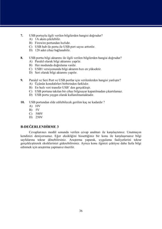 7.    USB portuyla ilgili verilen bilgilerden hangisi doğrudur?
      A) 1A akı çekilebilir.
               m
      B) Firewire portundan hı dızlır.
      C) USB hub ile portu ile USB port sayı arttılı
                                                sı rır.
      D) 128 adet cihaz bağ  lanabilir.

8.    USB portta bilgi aktarı ile ilgili verilen bilgilerden hangisi doğ
                            mı                                          rudur?
      A) Paralel olarak bilgi aktarı yapır.
                                   mı lı
      B) Her modunda doğ    rulama vardı r.
      C) USB1 versiyonunda bilgi aktarı hı en yüksektir.
                                          m zı
      D) Seri olarak bilgi aktarı yapır.
                                mı lı

9.                                                                       ş
      Paralel ve Seri Port ve USB portlar için verilenlerden hangisi yanlı r?
                                                                          tı
      A) Üçünün konektörleri birbirinden farklı r.dı
      B) En hı veri transfer USB’ den gerçekleş
                zlı                                  ir.
      C) USB portuna takı bir cihaz bilgisayar kapatı
                             lan                            lmadan çı lamaz.
                                                                    kartı
      D) USB portu yaygıolarak kullanı
                            n               lmamaktadı   r.

10.   USB portundan elde edilebilecek gerilim kaç ne kadardı?
                                                           r
      A) 10V
      B) 5V
      C) 500V
      D) 250V

B-DEĞERLENDİ
           RME 3
                nı                                                    ı rı z.
       Cevapları zımodül sonunda verilen cevap anahtarıile karş tını Unutmayı
                                                                       laş                  n
kendinizi deniyorsunuz. Eğ eksikliğ hissettiğ
                              er          ini         iniz bir konu ile karş ı z bilgi
                                                                             ı rsanı
                                                                             laş
sayfaları tekrar dönebilirsiniz. Araşrma yaparak, uygulama faaliyetlerini tekrar
        na                                  tı
gerçekleştirerek eksiklerinizi giderebilirsiniz. Ayrı konu ilginizi çektiyse daha fazla bilgi
                                                    ca
edinmek için araşrma yapmanıönerilir.
                  tı             z




                                            36
 