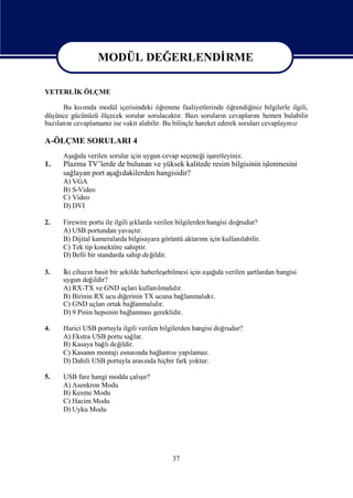 MODÜL DEĞERLENDİ
                                  RME

                MODÜL DEĞERLENDİ
                               RME
YETERLİ ÖLÇME
      K

       Bu kımda modül içerisindeki öğ
           sı                           renme faaliyetlerinde öğ rendiğ bilgilerle ilgili,
                                                                        iniz
düşünce gücünüzü ölçecek sorular sorulacaktı Bazı
                                             r.       soruları cevapları hemen bulabilir
                                                              n          nı
bazı nı
    ları cevaplamanıise vakit alabilir. Bu bilinçle hareket ederek soruları
                    z                                                       cevaplayı z
                                                                                    nı

A-ÖLÇME SORULARI 4
      Aş ı verilen sorular için uygun cevap seçeneğiş
       ağda                                       i aretleyiniz.
1.    Plazma TV’lerde de bulunan ve yüksek kalitede resim bilgisinin iş
                                                                      lenmesini
      sağlayan port aş ı
                     ağdakilerden hangisidir?
      A) VGA
      B) S-Video
      C) Video
      D) DVI

2.    Firewire portu ile ilgili ş
                                ıklarda verilen bilgilerden hangisi doğ
                                                                      rudur?
      A) USB portundan yavaşr.   tı
      B) Dijital kameralarda bilgisayara görüntü aktarı için kullanı
                                                          mı           labilir.
      C) Tek tip konektöre sahiptir.
      D) Belli bir standarda sahip değ  ildir.

3.    İ cihazıbasit bir ş
       ki      n            ekilde haberleşebilmesi için aş ı verilen ş
                                                           ağ da      artlardan hangisi
      uygun değ ildir?
      A) RX-TX ve GND uçları      kullanı dı
                                         lmalı r.
      B) Birinin RX ucu diğ  erinin TX ucuna bağ   lanmalı r.
                                                          dı
      C) GND uçları   ortak bağ lanmalı r.
                                       dı
      D) 9 Pinin hepsinin bağ  lanması gereklidir.

4.    Harici USB portuyla ilgili verilen bilgilerden hangisi doğrudur?
      A) Ekstra USB portu sağ  lar.
      B) Kasaya bağ değ
                   lı ildir.
      C) Kasanımontajı
                n        esnası bağ sı lamaz.
                                 nda     lantı yapı
      D) Dahili USB portuyla arası hiçbir fark yoktur.
                                    nda

5.                            şı
      USB fare hangi modda çalır?
      A) Asenkron Modu
      B) Kesme Modu
      C) Hacim Modu
      D) Uyku Modu




                                              37
 