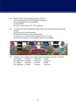 13.                                                     ş
      RS232 ile ilgili verilen bilgilerden hangisi yanlı r?
                                                          tı
      A) PC bilgisayarlarda seri port haberleş standardır.
                                               me            dı
      B) Sinyal genlikleri TTL seviyesindedir
      C) Bir standarttır.
      D) Lojik 1 sinyal seviyesi -3V -25V arası  ndadı r.

14.   AT kasalar için üretilen anakartlarla ilgili olarak verilen bilgilerden hangisi kesinlikle
          ş
      yanlı r?
           tı
      A) Seri port harici olarak bulunabilir.
      B) Paralel port anakartıüzerine lehimlenmiş
                               n                       tir.
      C) Paralel port için anakart üzerinde bağ  lantı noktası mevcuttur.
      D) Seri port için anakart üzerinde bağ  lantı noktası mevcut değ  ildir.




15.   Yukarı verilen rakamları aret eden portlarısı hangi ş doğ verilmiş
           da                 iş                n rası    ıkta ru      tir?
      A) 1:Audio        2: Paralel       3:Monitör        4:USB
      B) 1:Mikrofon     2: Paralel       3:Monitör        4:Firewire
      C) 1:Audio        2: Paralel       3:Comm           4:USB
      D) 1:Mikrofon     2: Paralel       3:Comm           4:Firewire




                                              39
 